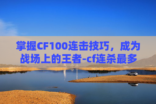 掌握CF100连击技巧，成为战场上的王者-cf连杀最多几秒