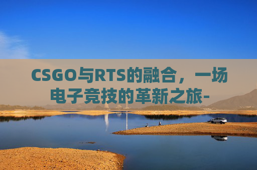 CSGO与RTS的融合,一场电子竞技的革新之旅- CSGO与RTS的融合,一场电子竞技的革新之旅-