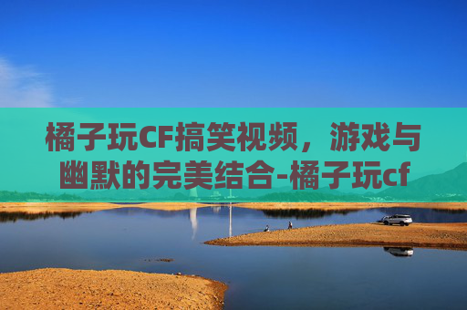 橘子玩CF搞笑视频,游戏与幽默的完美结合-橘子玩cf搞笑视频大全 橘子玩CF搞笑视频,游戏与幽默的完美结合-橘子玩cf搞笑视频大全