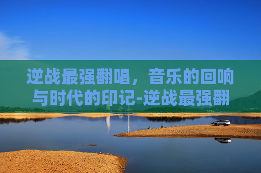 逆战最强翻唱,音乐的回响与时代的印记-逆战最强翻唱者是谁 逆战最强翻唱,音乐的回响与时代的印记-逆战最强翻唱者是谁