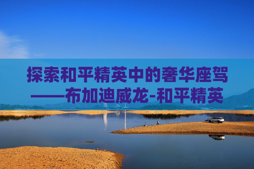 探索和平精英中的奢华座驾——布加迪威龙-和平精英有布加迪威龙吗