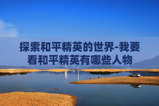 探索和平精英的世界-我要看和平精英有哪些人物 探索和平精英的世界-我要看和平精英有哪些人物