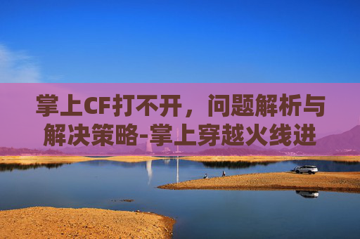 掌上CF打不开,问题解析与解决策略-掌上穿越火线进不去 掌上CF打不开,问题解析与解决策略-掌上穿越火线进不去