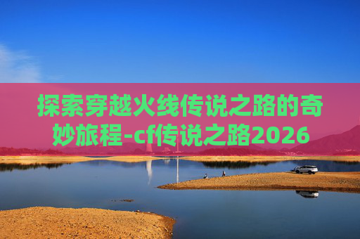 探索穿越火线传说之路的奇妙旅程-cf传说之路2026