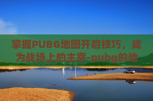 掌握PUBG地图开启技巧，成为战场上的主宰-pubg的地图怎么打开