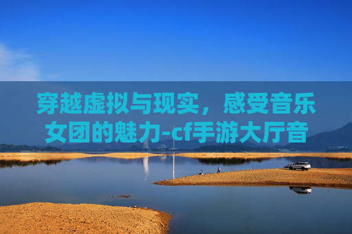 穿越虚拟与现实，感受音乐女团的魅力-cf手游大厅音乐女团叫什么