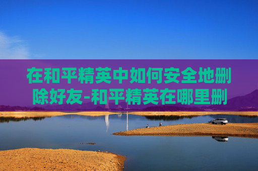 在和平精英中如何安全地删除好友-和平精英在哪里删人啊