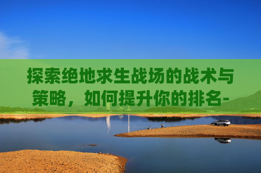 探索绝地求生战场的战术与策略，如何提升你的排名-pubg排位多少级