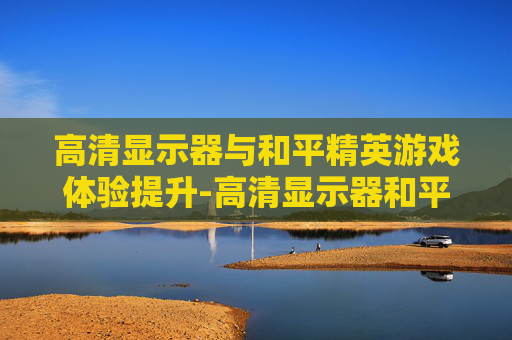高清显示器与和平精英游戏体验提升-高清显示器和平精英怎么设置
