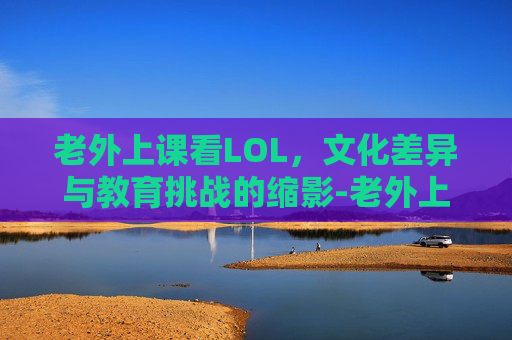 老外上课看LOL,文化差异与教育挑战的缩影-老外上课看片原视频 老外上课看LOL,文化差异与教育挑战的缩影-老外上课看片原视频