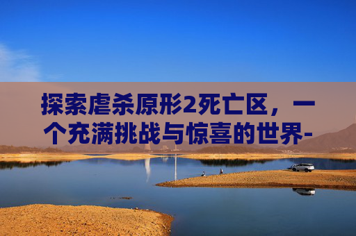 探索虐杀原形2死亡区，一个充满挑战与惊喜的世界-