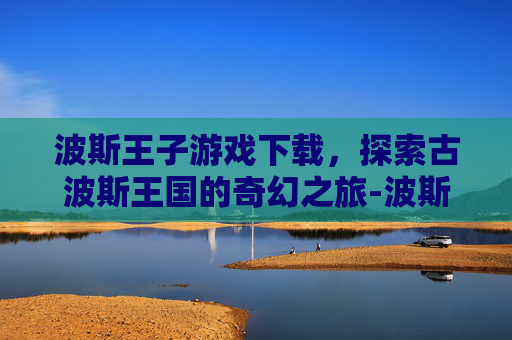 波斯王子游戏下载，探索古波斯王国的奇幻之旅-波斯王子手机版下载