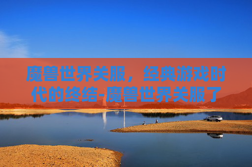 魔兽世界关服，经典游戏时代的终结-魔兽世界关服了吗
