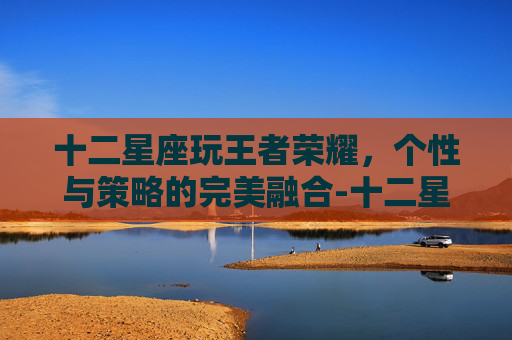 十二星座玩王者荣耀，个性与策略的完美融合-十二星座玩王者荣耀玩什么英雄