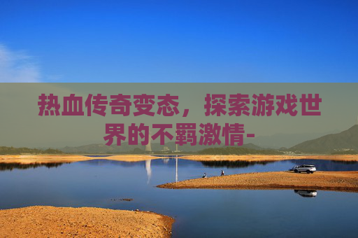 热血传奇变态,探索游戏世界的不羁激情- 热血传奇变态,探索游戏世界的不羁激情-