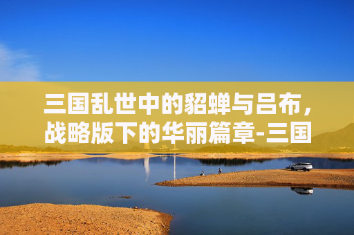 三国乱世中的貂蝉与吕布，战略版下的华丽篇章-三国志战略版貂蝉吕布许攸