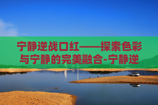 宁静逆战口红——探索色彩与宁静的完美融合-宁静逆战口红多少钱