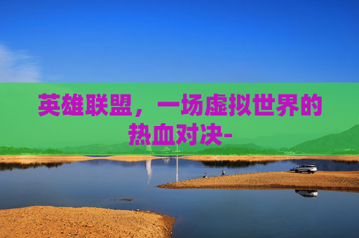 英雄联盟,一场虚拟世界的热血对决- 英雄联盟,一场虚拟世界的热血对决-