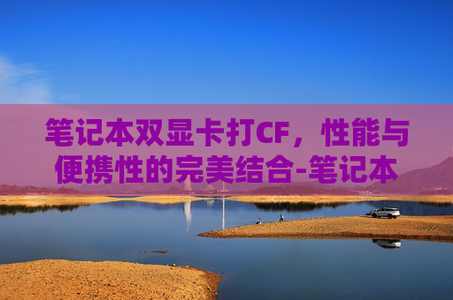 笔记本双显卡打CF,性能与便携性的完美结合-笔记本双显卡打游戏好还是独显卡好 笔记本双显卡打CF,性能与便携性的完美结合-笔记本双显卡打游戏好还是独显卡好