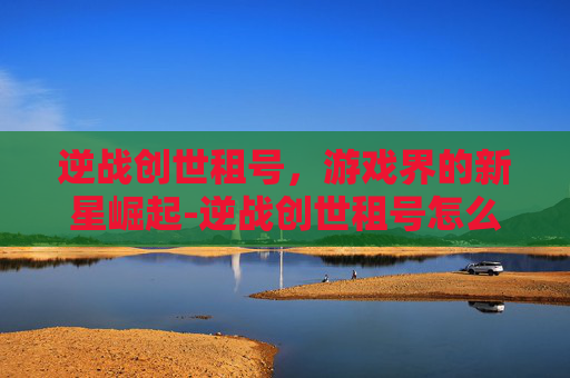 逆战创世租号,游戏界的新星崛起-逆战创世租号怎么玩 逆战创世租号,游戏界的新星崛起-逆战创世租号怎么玩