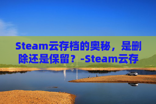Steam云存档的奥秘,是删除还是保留?-Steam云存档数据清除方法 Steam云存档的奥秘,是删除还是保留?-Steam云存档数据清除方法