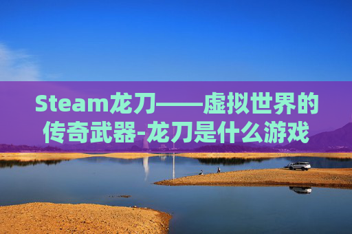 Steam龙刀——虚拟世界的传奇武器-龙刀是什么游戏 Steam龙刀——虚拟世界的传奇武器-龙刀是什么游戏