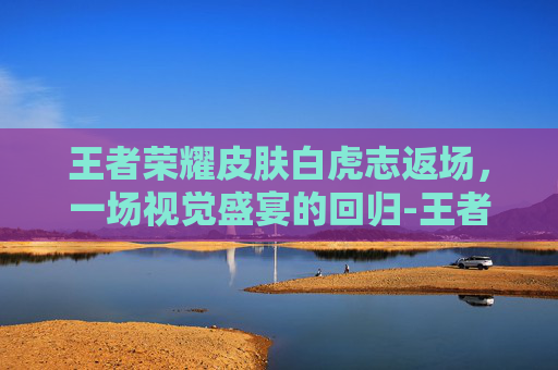王者荣耀皮肤白虎志返场，一场视觉盛宴的回归-王者荣耀白虎志还返场