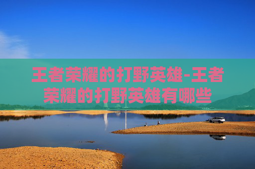 王者荣耀的打野英雄-王者荣耀的打野英雄有哪些