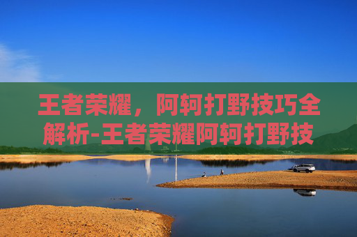 王者荣耀，阿轲打野技巧全解析-王者荣耀阿轲打野技巧教学