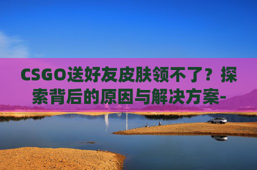 CSGO送好友皮肤领不了？探索背后的原因与解决方案-csgo送好友皮肤领不了怎么办