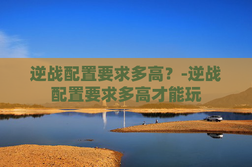 逆战配置要求多高？-逆战配置要求多高才能玩