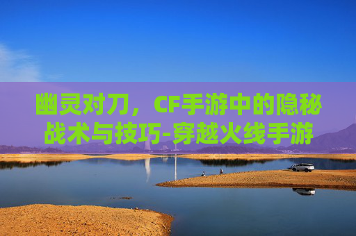 幽灵对刀,CF手游中的隐秘战术与技巧-穿越火线手游幽灵刀锋怎么获得 幽灵对刀,CF手游中的隐秘战术与技巧-穿越火线手游幽灵刀锋怎么获得