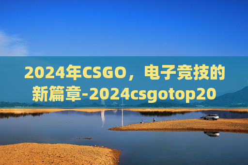 2024年CSGO,电子竞技的新篇章-2024csgotop20 2024年CSGO,电子竞技的新篇章-2024csgotop20