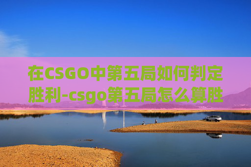 在CSGO中第五局如何判定胜利-csgo第五局怎么算胜利了 在CSGO中第五局如何判定胜利-csgo第五局怎么算胜利了