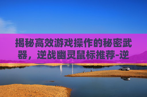 揭秘高效游戏操作的秘密武器，逆战幽灵鼠标推荐-逆战幽灵鼠标推荐