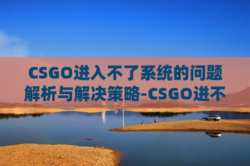 CSGO进入不了系统的问题解析与解决策略-CSGO进不去
