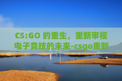 CS:GO 的重生，重新审视电子竞技的未来-csgo重新连接游戏失败
