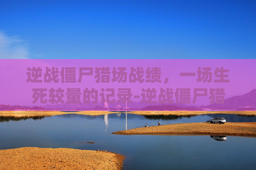 逆战僵尸猎场战绩，一场生死较量的记录-逆战僵尸猎场战绩怎么看