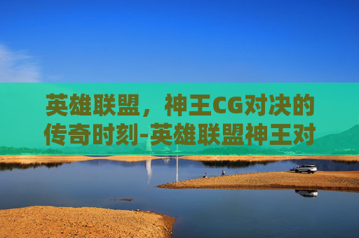 英雄联盟，神王CG对决的传奇时刻-英雄联盟神王对决