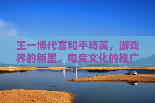 王一博代言和平精英，游戏界的新星，电竞文化的推广者-王一博和平精英代言到期了吗