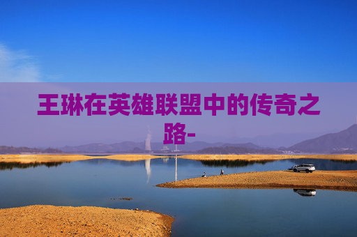 王琳在英雄联盟中的传奇之路- 王琳在英雄联盟中的传奇之路-