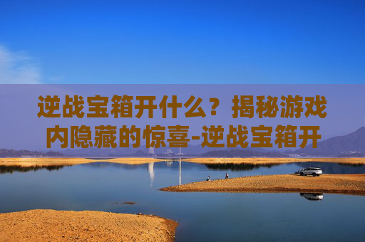 逆战宝箱开什么?揭秘游戏内隐藏的惊喜-逆战宝箱开什么模式好 逆战宝箱开什么?揭秘游戏内隐藏的惊喜-逆战宝箱开什么模式好