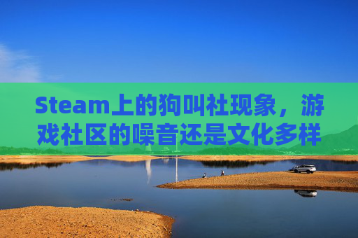 Steam上的狗叫社现象，游戏社区的噪音还是文化多样性的体现？-steam狗叫游戏