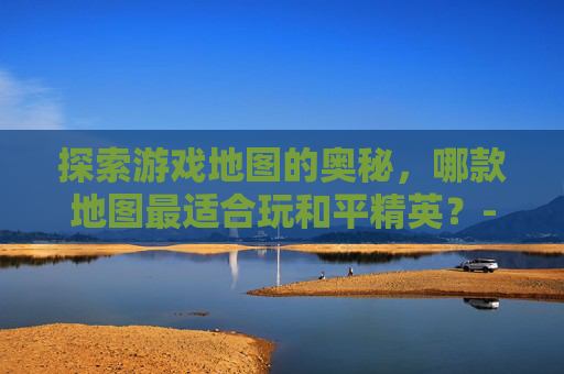 探索游戏地图的奥秘,哪款地图最适合玩和平精英?-哪个地图可以玩和平精英国际服 探索游戏地图的奥秘,哪款地图最适合玩和平精英?-哪个地图可以玩和平精英国际服