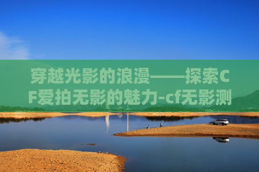 穿越光影的浪漫——探索CF爱拍无影的魅力-cf无影测评