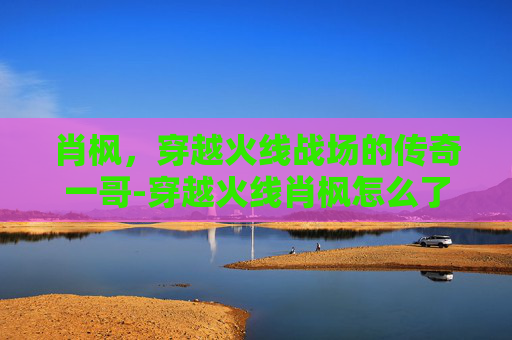 肖枫，穿越火线战场的传奇一哥-穿越火线肖枫怎么了