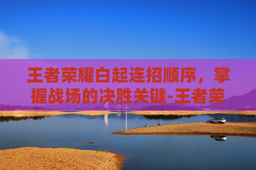 王者荣耀白起连招顺序,掌握战场的决胜关键-王者荣耀白起连招顺序图 王者荣耀白起连招顺序,掌握战场的决胜关键-王者荣耀白起连招顺序图
