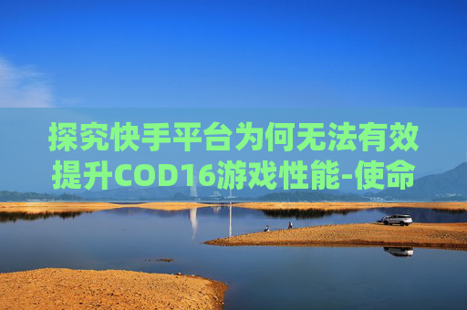 探究快手平台为何无法有效提升COD16游戏性能-使命召唤16无法继续游戏怎么办