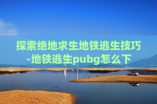 探索绝地求生地铁逃生技巧-地铁逃生pubg怎么下