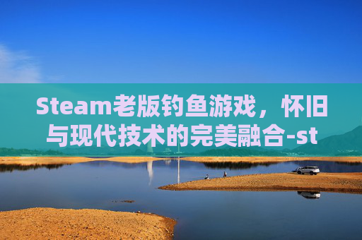 Steam老版钓鱼游戏，怀旧与现代技术的完美融合-steam 钓鱼